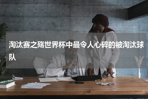 淘汰赛之殇世界杯中最令人心碎的被淘汰球队